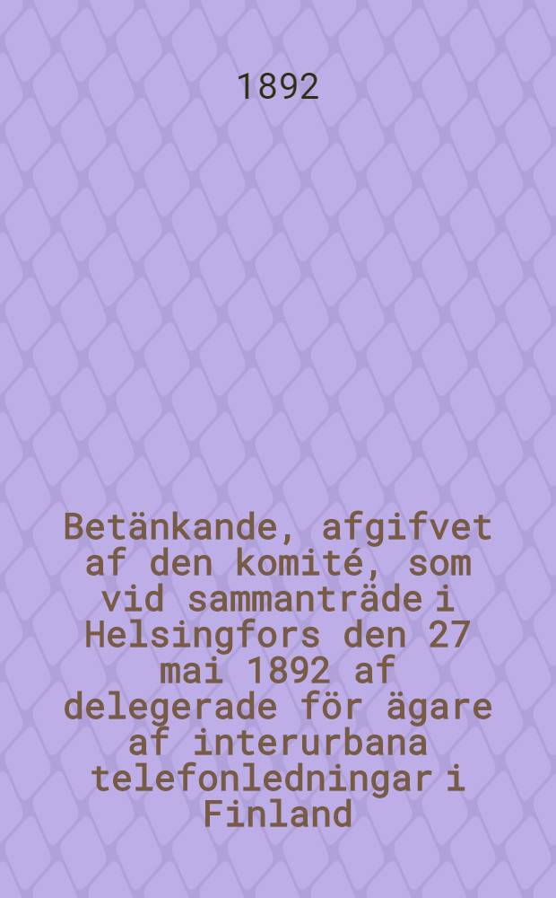 Betänkande, afgifvet af den komité, som vid sammanträde i Helsingfors den 27 mai 1892 af delegerade för ägare af interurbana telefonledningar i Finland