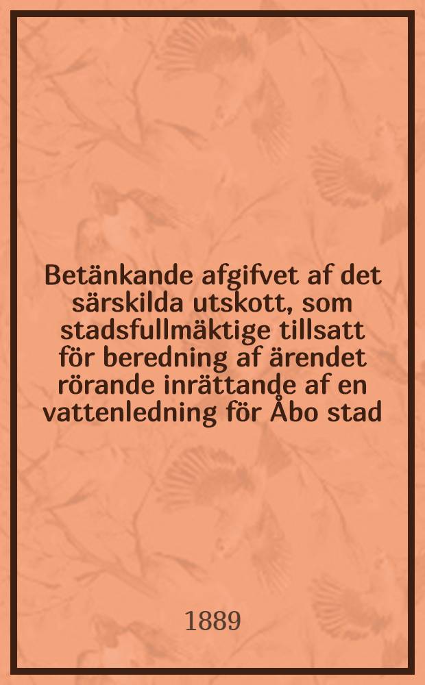 Betänkande afgifvet af det särskilda utskott, som stadsfullmäktige tillsatt för beredning af ärendet rörande inrättande af en vattenledning för Åbo stad