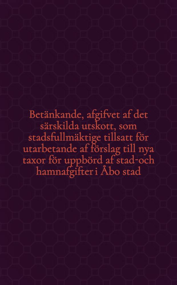 Betänkande, afgifvet af det särskilda utskott, som stadsfullmäktige tillsatt för utarbetande af förslag till nya taxor för uppbörd af stads- och hamnafgifter i Åbo stad