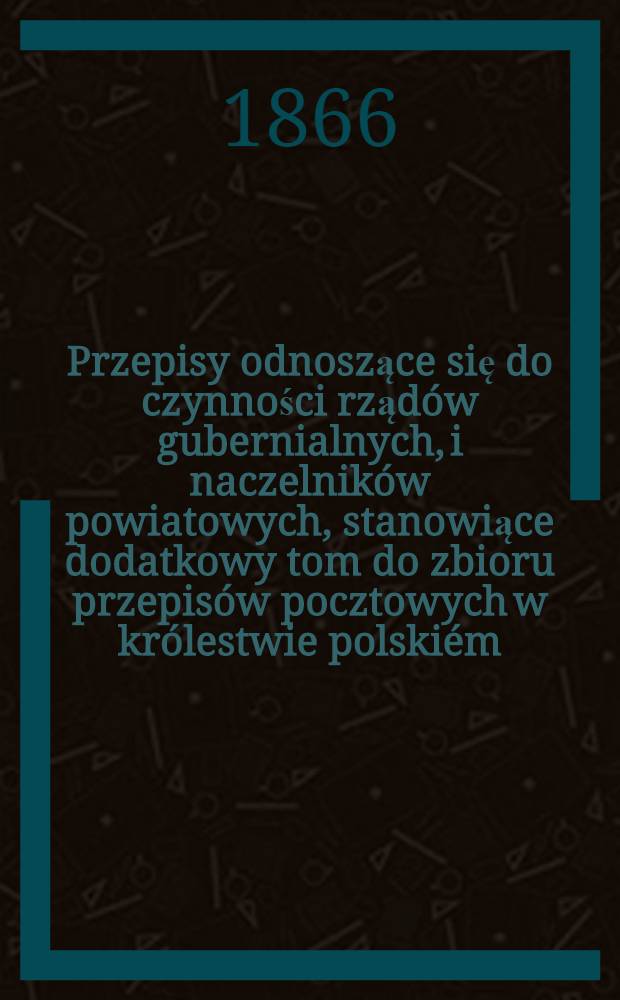 Przepisy odnoszące się do czynności rządów gubernialnych, i naczelników powiatowych, stanowiące dodatkowy tom do zbioru przepisów pocztowych w królestwie polskiém, wydanego przez zarząd pocztowy w 1861 roku