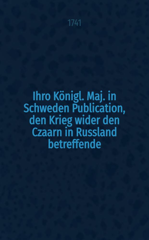 Ihro Königl. Maj. in Schweden Publication, den Krieg wider den Czaarn in Russland betreffende : Aus dem schwedischen Original ins teutsche übersetzt : Gegeben Stockholm den 24. Julii 1741