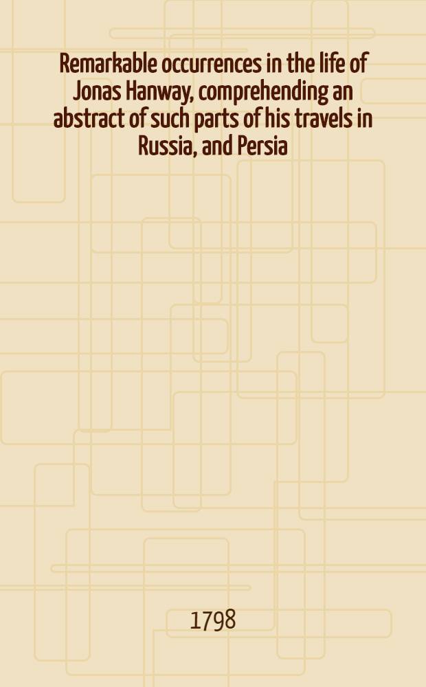 Remarkable occurrences in the life of Jonas Hanway, comprehending an abstract of such parts of his travels in Russia, and Persia