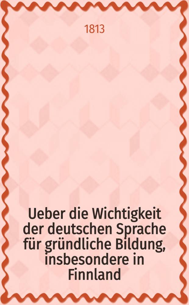 Ueber die Wichtigkeit der deutschen Sprache für gründliche Bildung, insbesondere in Finnland : In Anhange Nachrichten von dem Fortgang der öffentlichen Lehranstalten in den Städten dieses Gouvernements vom 1. Juni 1812 bis zum 1. Juni 1813 von Erich Gabr. Melartin