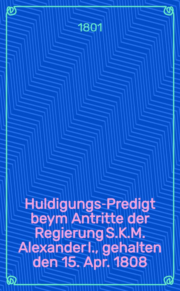Huldigungs-Predigt beym Antritte der Regierung S.K.M. Alexander I., gehalten den 15. Apr. 1808