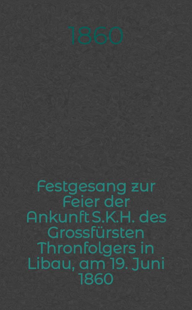Festgesang zur Feier der Ankunft S.K.H. des Grossfürsten Thronfolgers in Libau, am 19. Juni 1860