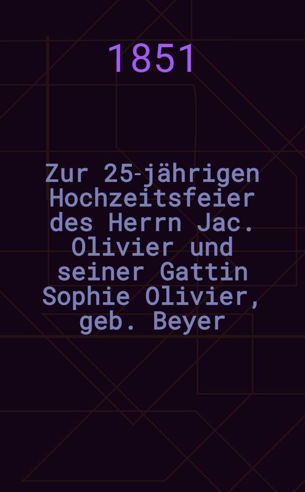 Zur 25-jährigen Hochzeitsfeier des Herrn Jac. Olivier und seiner Gattin Sophie Olivier, geb. Beyer : Dem 28. Febr.1851 : Pièce de vers