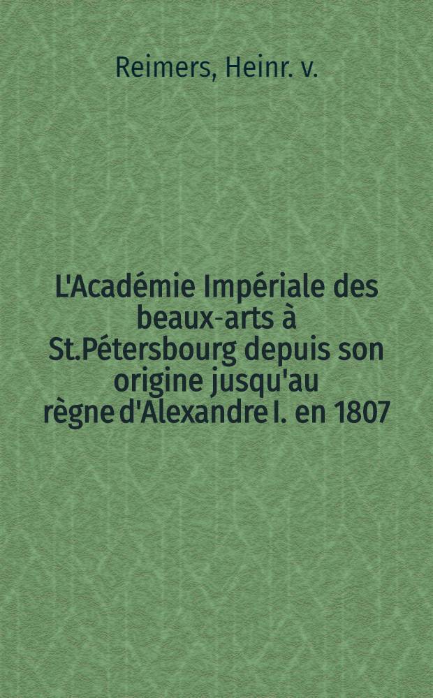 L'Académie Impériale des beaux-arts à St.Pétersbourg depuis son origine jusqu'au règne d'Alexandre I. en 1807