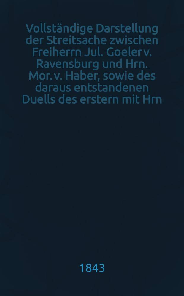 Vollständige Darstellung der Streitsache zwischen Freiherrn Jul. Goeler v. Ravensburg und Hrn. Mor. v. Haber, sowie des daraus entstandenen Duells des erstern mit Hrn. v. Werefkin