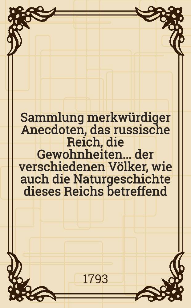 Sammlung merkwürdiger Anecdoten, das russische Reich, die Gewohnheiten... der verschiedenen Völker, wie auch die Naturgeschichte dieses Reichs betreffend : Von einem Reisenden, welcher sich 13 Jahre in diesem Reiche aufgehalten hat : Aus dem Französischen übersetzt