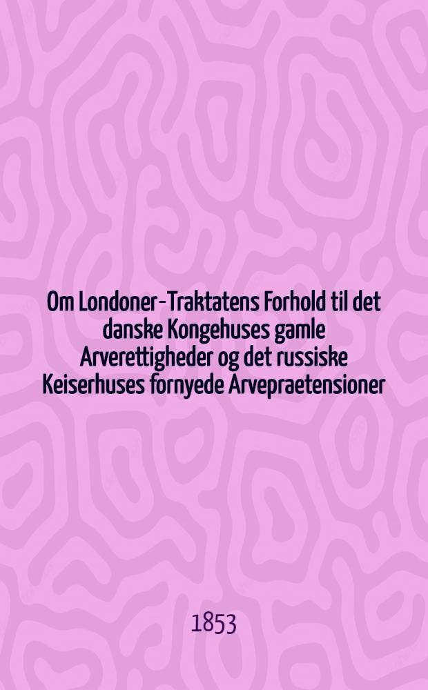 Om Londoner-Traktatens Forhold til det danske Kongehuses gamle Arverettigheder og det russiske Keiserhuses fornyede Arvepraetensioner
