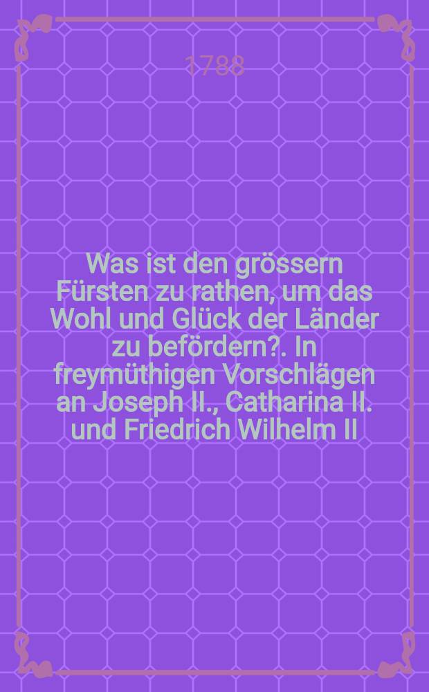 Was ist den grössern Fürsten zu rathen, um das Wohl und Glück der Länder zu befördern?. In freymüthigen Vorschlägen an Joseph II., Catharina II. und Friedrich Wilhelm II