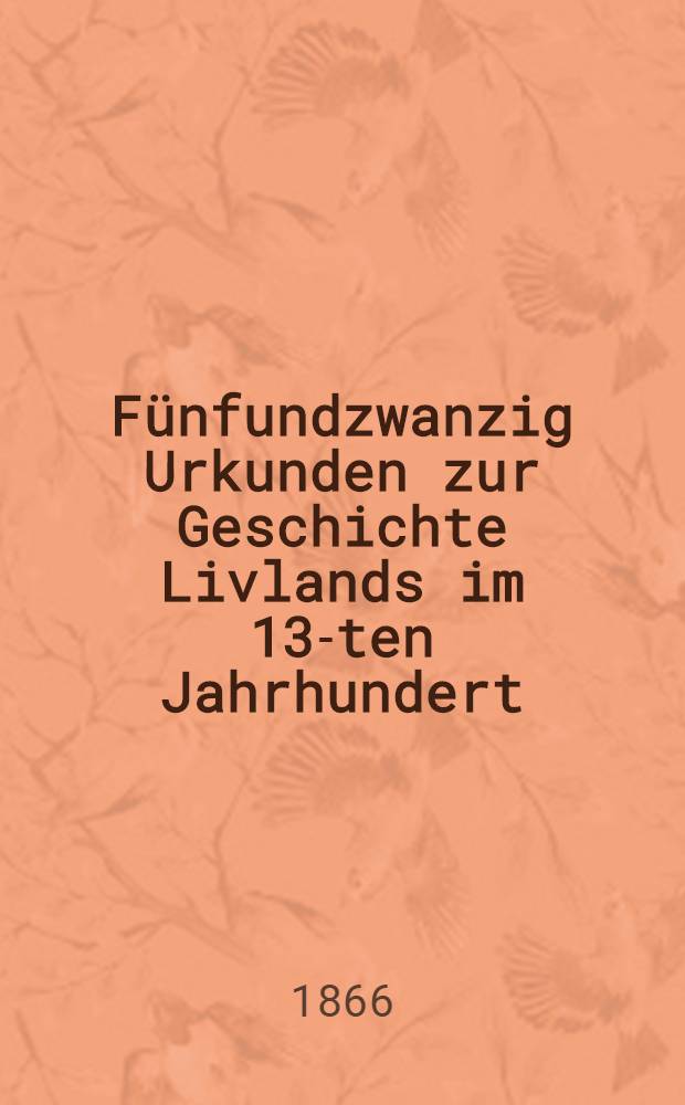 Fünfundzwanzig Urkunden zur Geschichte Livlands im 13-ten Jahrhundert : Aus dem Königlichen Geheimen Archiv zu Kopenhagen