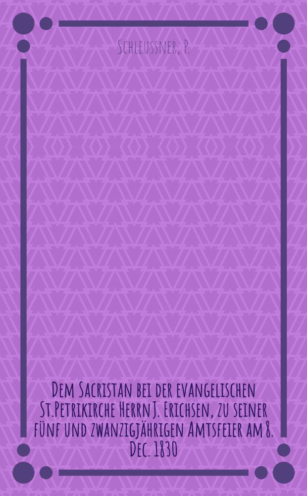 Dem Sacristan bei der evangelischen St.Petrikirche Herrn J. Erichsen, zu seiner fünf und zwanzigjährigen Amtsfeier am 8. Dec. 1830 : Pièce de vers