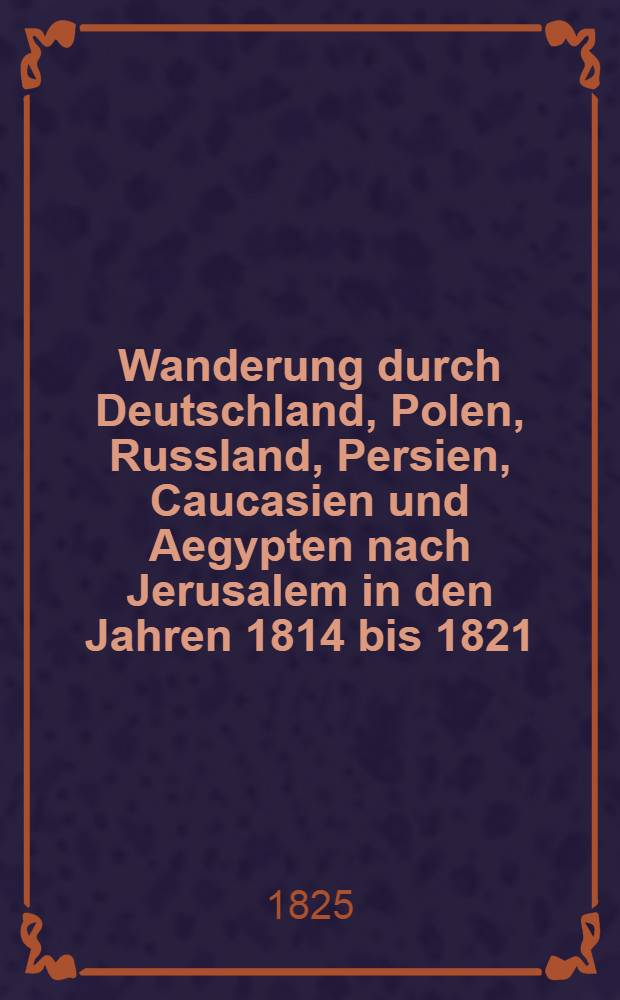 Wanderung durch Deutschland, Polen, Russland, Persien, Caucasien und Aegypten nach Jerusalem in den Jahren 1814 bis 1821