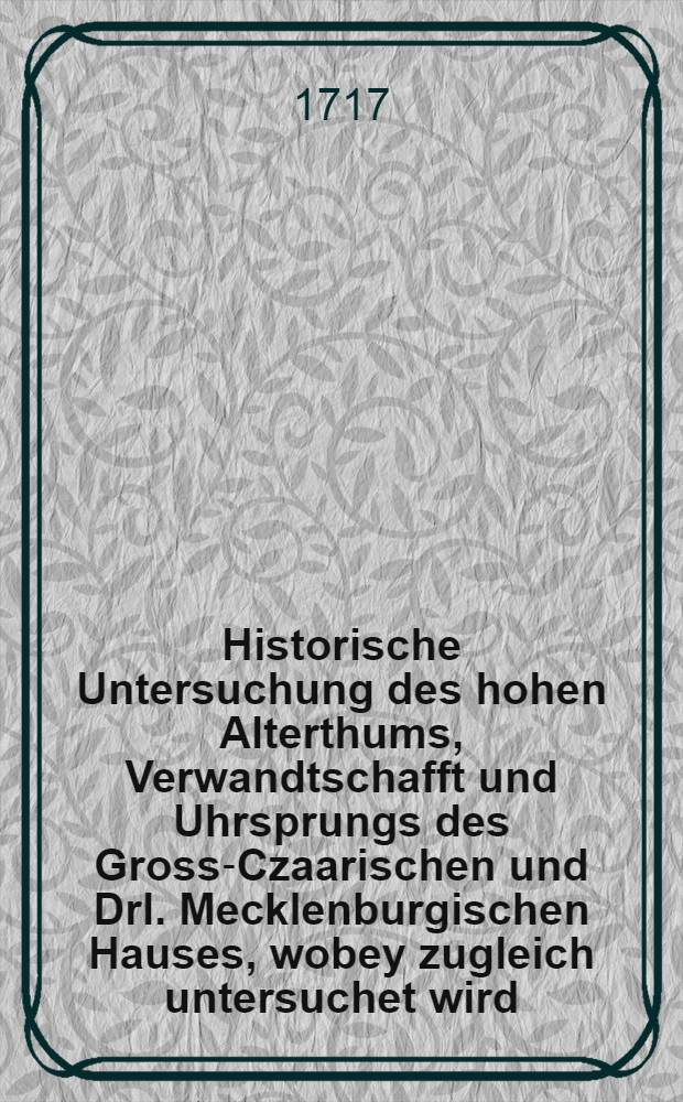 Historische Untersuchung des hohen Alterthums, Verwandtschafft und Uhrsprungs des Gross-Czaarischen und Drl. Mecklenburgischen Hauses, wobey zugleich untersuchet wird: Ob die Russen und Wenden vor eine Nation zu halten seyn?