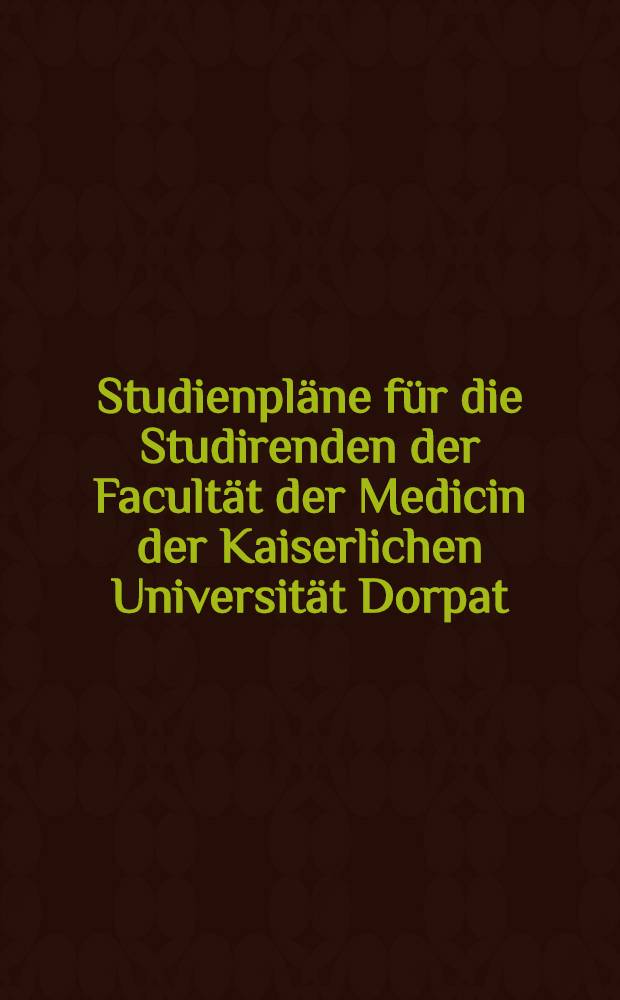 Studienpl&auml;ne f&uuml;r die Studirenden der Facult&auml;t der Medicin der Kaiserlichen Universit&auml;t Dorpat