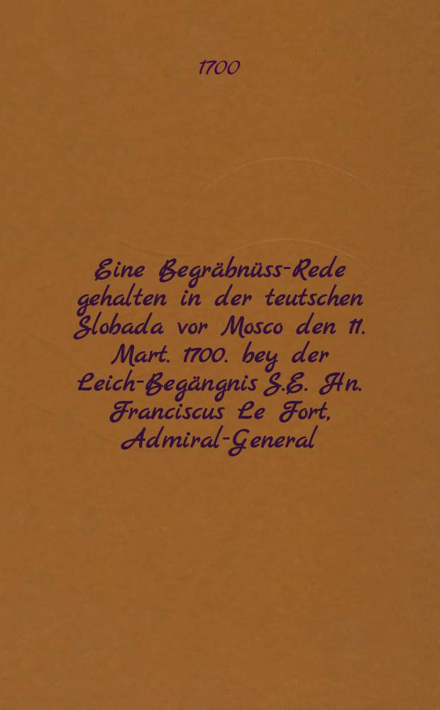 Eine Begräbnüss-Rede gehalten in der teutschen Slobada vor Mosco den 11. Mart. 1700. bey der Leich-Begängnis S.E. Hn. Franciscus Le Fort, Admiral-General... : Und auf vieler Begehren ins Teutsche übersetzet