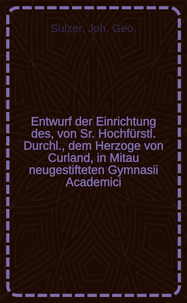 Entwurf der Einrichtung des, von Sr. Hochf&uuml;rstl. Durchl., dem Herzoge von Curland, in Mitau neugestifteten Gymnasii Academici