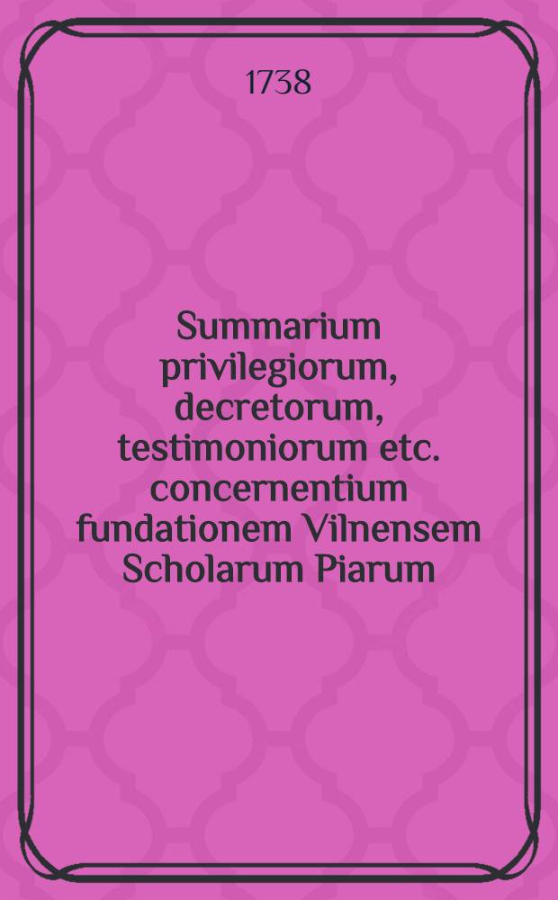 Summarium privilegiorum, decretorum, testimoniorum etc. concernentium fundationem Vilnensem Scholarum Piarum