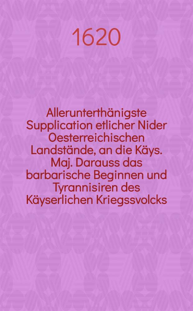 Allerunterth&auml;nigste Supplication etlicher Nider Oesterreichischen Landst&auml;nde, an die K&auml;ys. Maj. Darauss das barbarische Beginnen und Tyrannisiren des K&auml;yserlichen Kriegssvolcks, sonderlich aber der Cossaken und Walonen, wider dieselbte Lande zu sehen ist