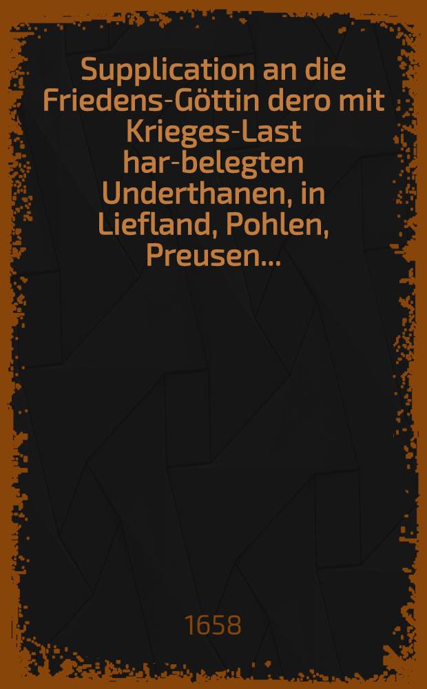 Supplication an die Friedens-Göttin dero mit Krieges-Last hart- belegten Underthanen, in Liefland, Pohlen, Preusen...