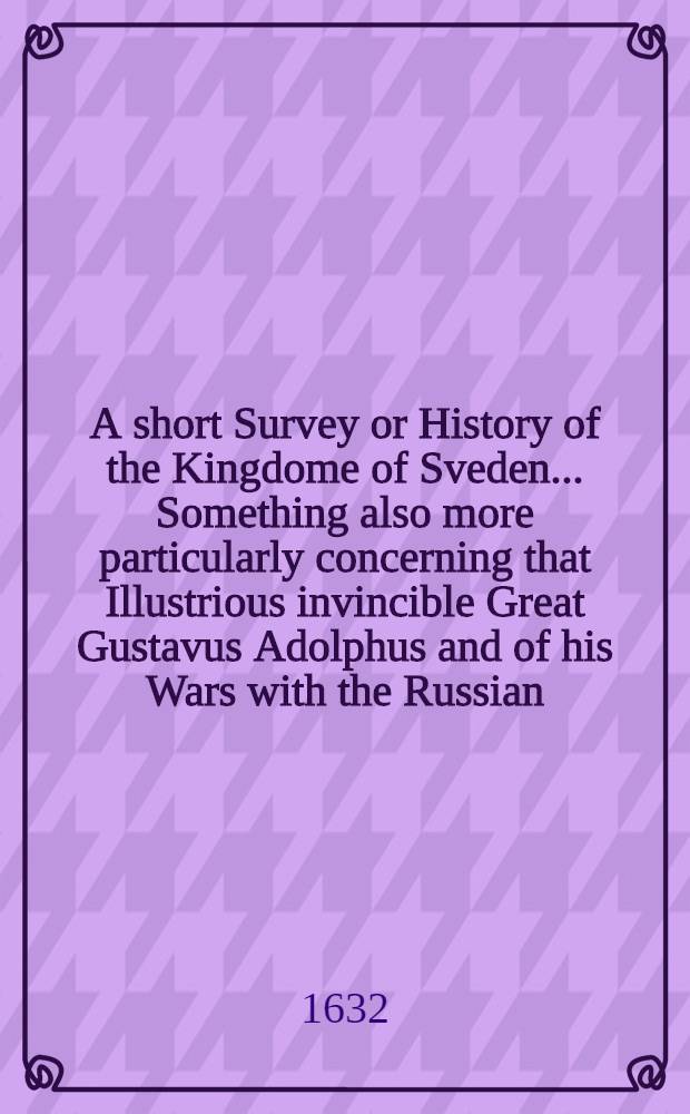 A short Survey or History of the Kingdome of Sveden... Something also more particularly concerning that Illustrious invincible Great Gustavus Adolphus and of his Wars with the Russian, Denmarke and Poland