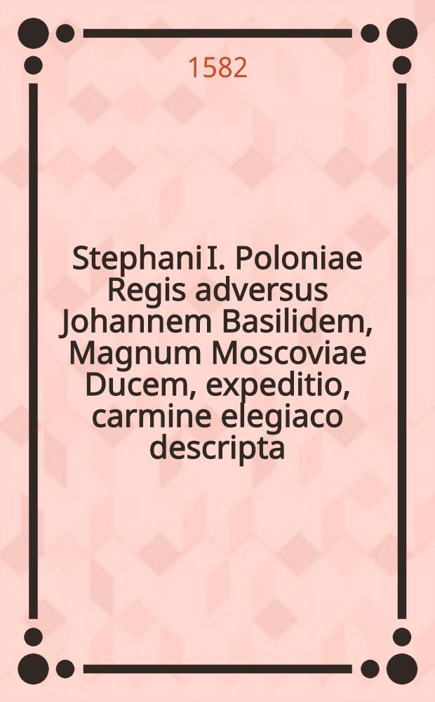 Stephani I. Poloniae Regis adversus Johannem Basilidem, Magnum Moscoviae Ducem, expeditio, carmine elegiaco descripta