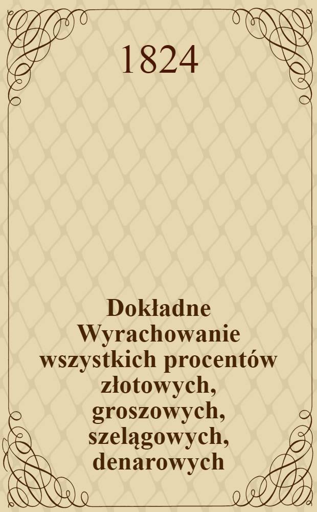 Dokładne Wyrachowanie wszystkich procent&oacute;w złotowych, groszowych, szelągowych, denarowych : Tudzież z przydaną tabellką, odazuiącą łatwość zamiany rubli srebrnych na ruble assygnacyine