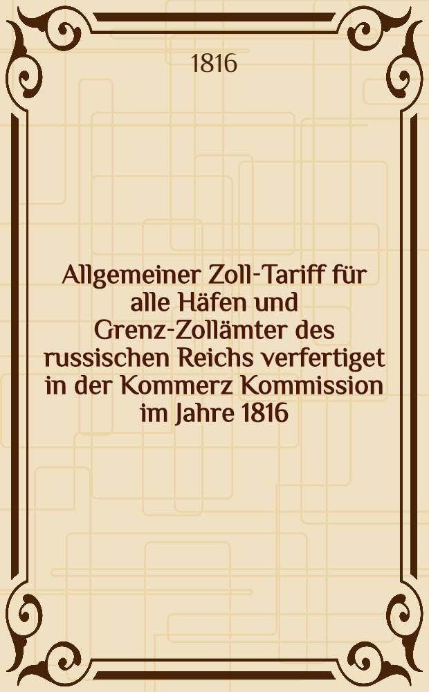 Allgemeiner Zoll-Tariff für alle Häfen und Grenz-Zollämter des russischen Reichs verfertiget in der Kommerz Kommission im Jahre 1816