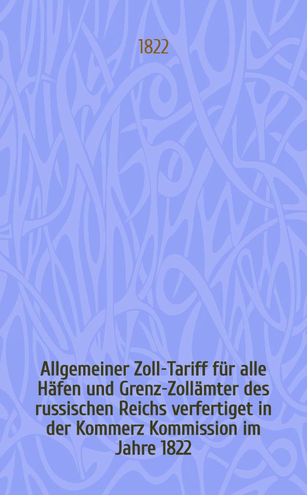 Allgemeiner Zoll-Tariff für alle Häfen und Grenz-Zollämter des russischen Reichs verfertiget in der Kommerz Kommission im Jahre 1822