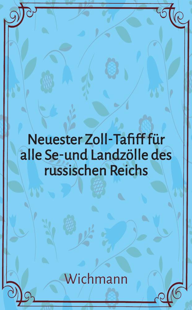 Neuester Zoll-Tafiff f&uuml;r alle See- und Landz&ouml;lle des russischen Reichs : Zweiter Anhang zu von Wichmann's Darstellung der russischen Monarchie