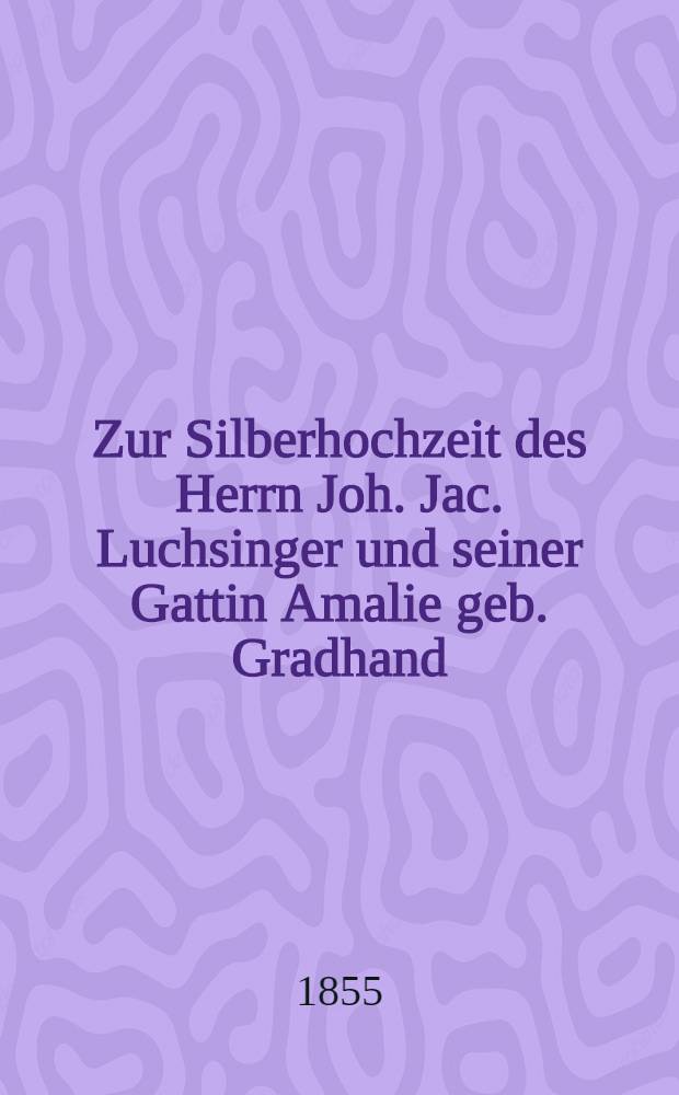 Zur Silberhochzeit des Herrn Joh. Jac. Luchsinger und seiner Gattin Amalie geb. Gradhand : Dorpat, den 23. Febr. 1855 : Pièce de vers