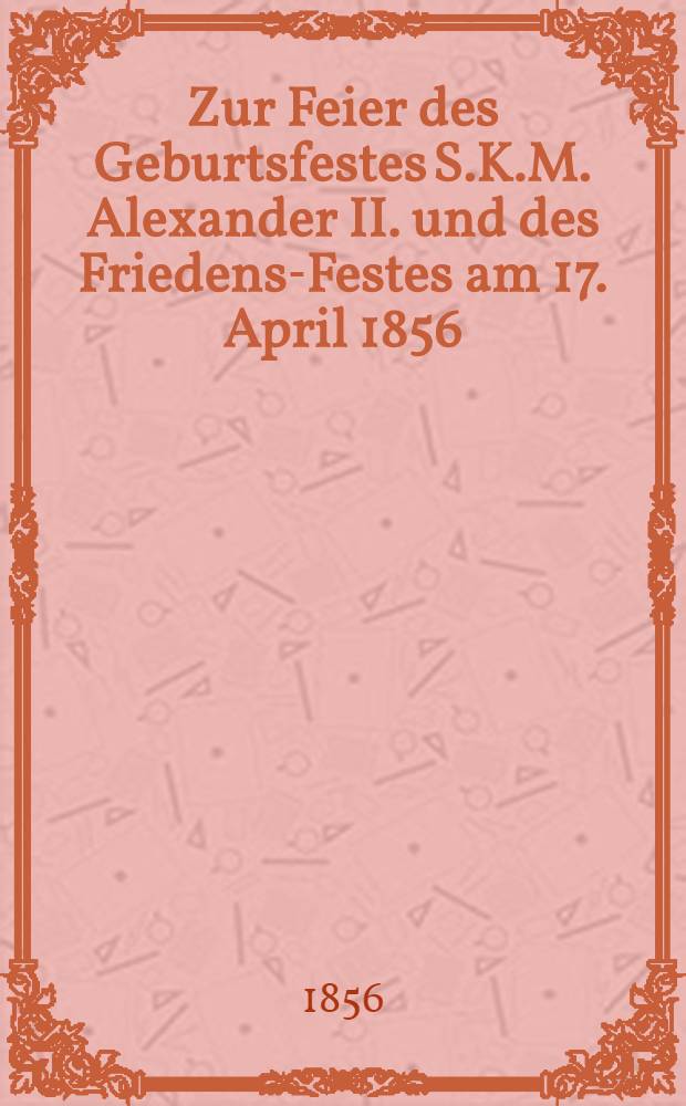 Zur Feier des Geburtsfestes S.K.M. Alexander II. und des Friedens-Festes am 17. April 1856 : Pièce de vers
