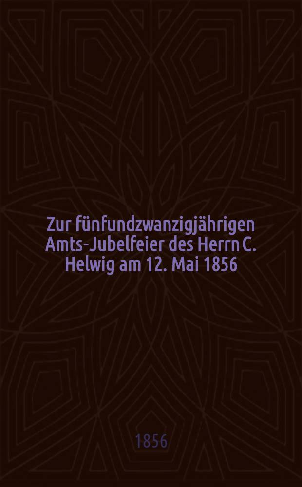Zur fünfundzwanzigjährigen Amts-Jubelfeier des Herrn C. Helwig am 12. Mai 1856 : Pièce de vers