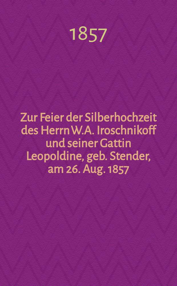 Zur Feier der Silberhochzeit des Herrn W.A. Iroschnikoff und seiner Gattin Leopoldine, geb. Stender, am 26. Aug. 1857 : Pi&egrave;ce de vers