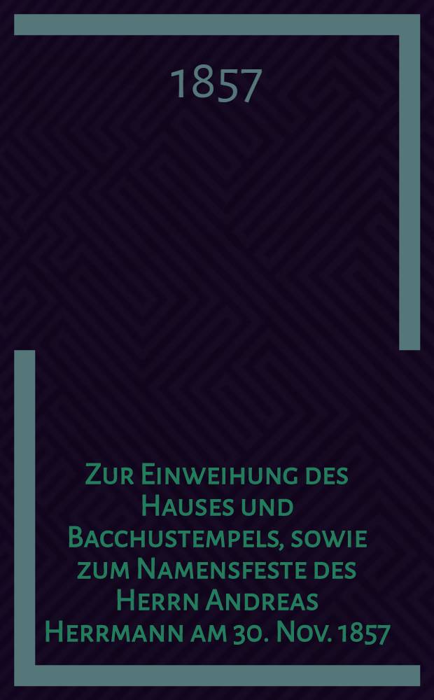 Zur Einweihung des Hauses und Bacchustempels, sowie zum Namensfeste des Herrn Andreas Herrmann am 30. Nov. 1857 : Pièce de vers