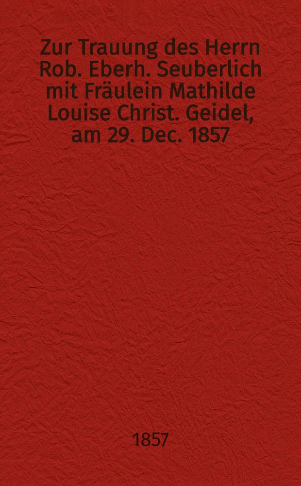 Zur Trauung des Herrn Rob. Eberh. Seuberlich mit Fräulein Mathilde Louise Christ. Geidel, am 29. Dec. 1857