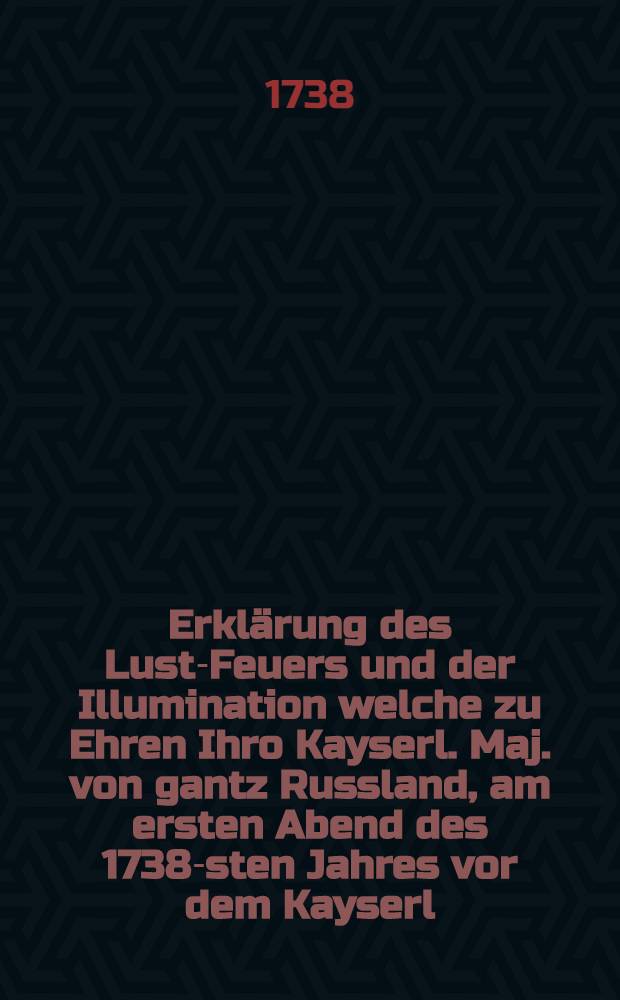 Erklärung des Lust-Feuers und der Illumination welche zu Ehren Ihro Kayserl. Maj. von gantz Russland, am ersten Abend des 1738-sten Jahres vor dem Kayserl. Pallast zu St.Petersburg vorgestellt worden