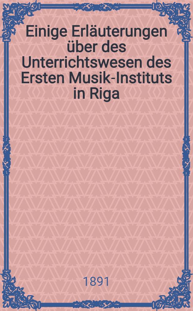 Einige Erläuterungen über des Unterrichtswesen des Ersten Musik-Instituts in Riga : Gegründet im Jahre 1864 von Emil Siegert