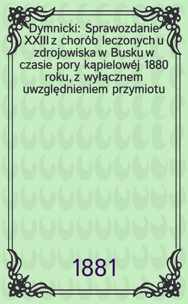 Dymnicki : Sprawozdanie XXIII z chorób leczonych u zdrojowiska w Busku w czasie pory kąpielowéj 1880 roku, z wyłącznem uwzględnieniem przymiotu