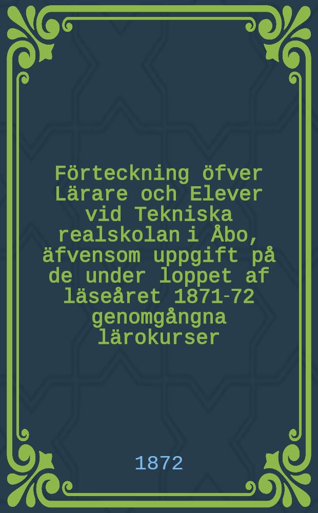 Förteckning öfver Lärare och Elever vid Tekniska realskolan i Åbo, äfvensom uppgift på de under loppet af läseåret 1871-72 genomgångna lärokurser