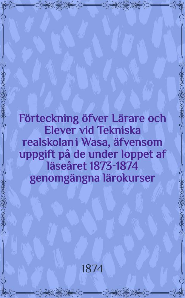 F&ouml;rteckning &ouml;fver L&auml;rare och Elever vid Tekniska realskolan i Wasa, &auml;fvensom uppgift p&aring; de under loppet af l&auml;se&aring;ret 1873-1874 genomg&auml;ngna l&auml;rokurser