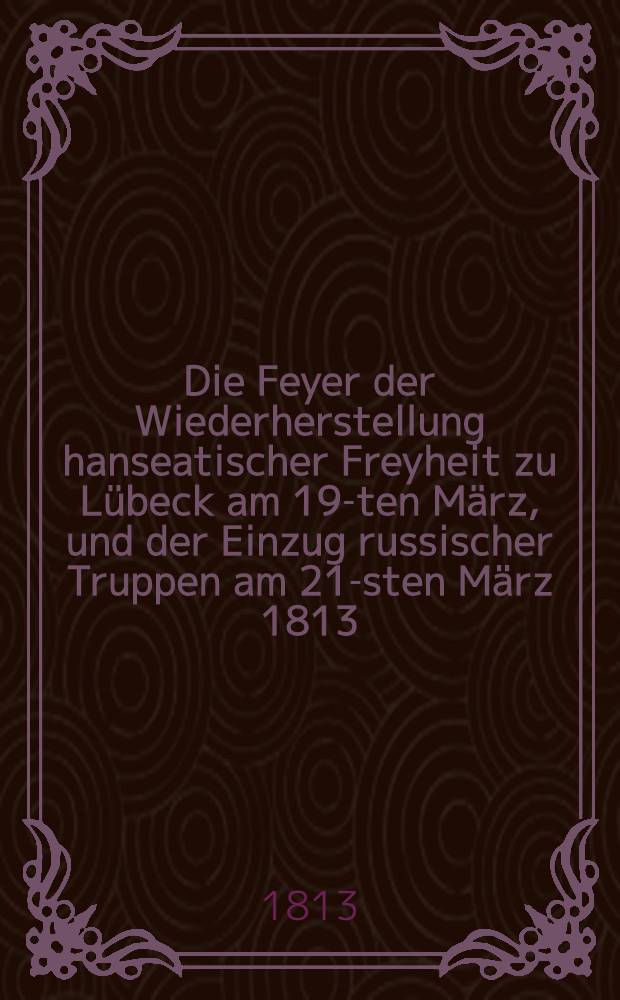 Die Feyer der Wiederherstellung hanseatischer Freyheit zu Lübeck am 19-ten März, und der Einzug russischer Truppen am 21-sten März 1813