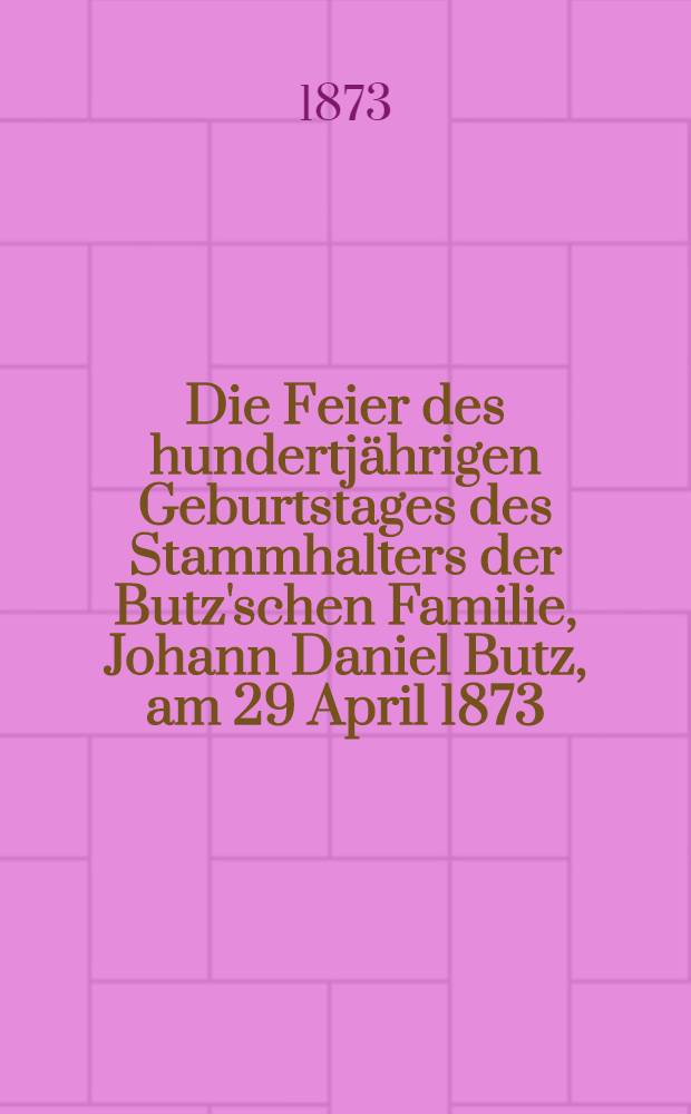 Die Feier des hundertjährigen Geburtstages des Stammhalters der Butz'schen Familie, Johann Daniel Butz, am 29 April 1873