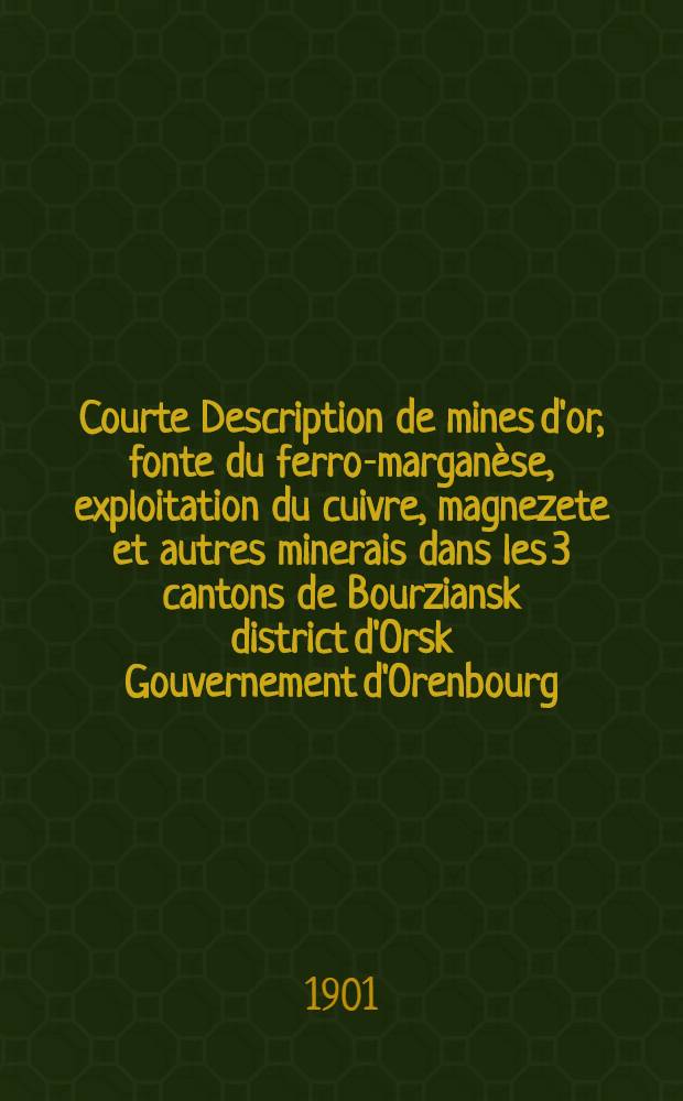 Courte Description de mines d'or, fonte du ferro-margan&egrave;se, exploitation du cuivre, magnezete et autres minerais dans les 3 cantons de Bourziansk district d'Orsk Gouvernement d'Orenbourg