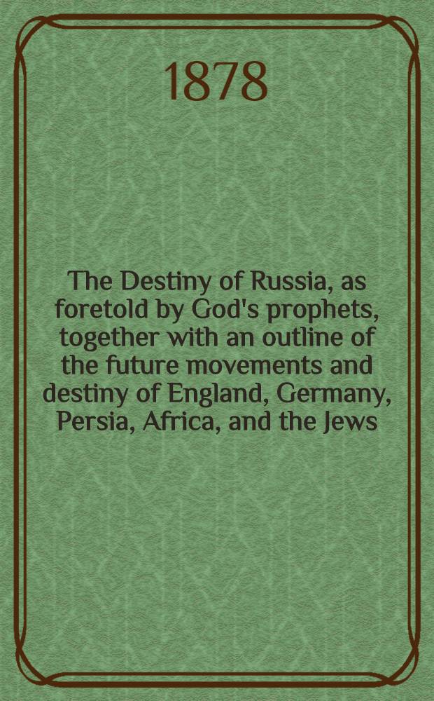 The Destiny of Russia, as foretold by God's prophets, together with an outline of the future movements and destiny of England, Germany, Persia, Africa, and the Jews