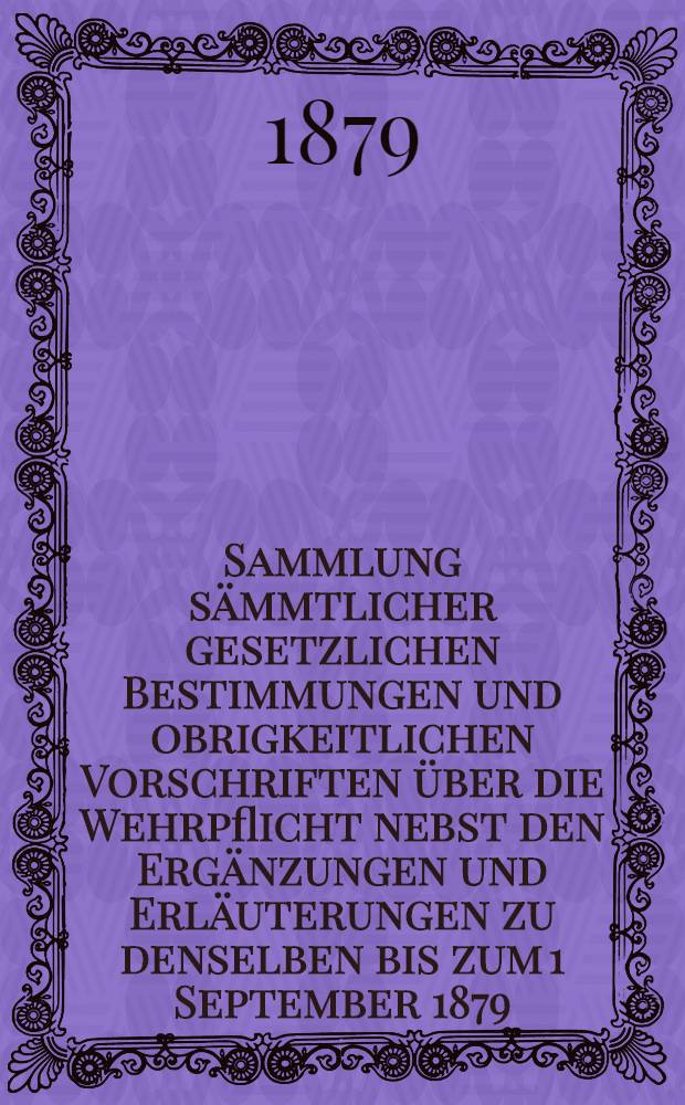 Sammlung sämmtlicher gesetzlichen Bestimmungen und obrigkeitlichen Vorschriften über die Wehrpflicht nebst den Ergänzungen und Erläuterungen zu denselben bis zum 1 September 1879