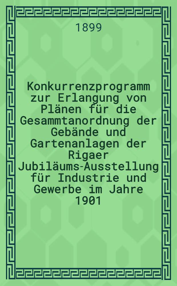 Konkurrenzprogramm zur Erlangung von Pl&auml;nen f&uuml;r die Gesammtanordnung der Geb&auml;nde und Gartenanlagen der Rigaer Jubil&auml;ums-Ausstellung f&uuml;r Industrie und Gewerbe im Jahre 1901