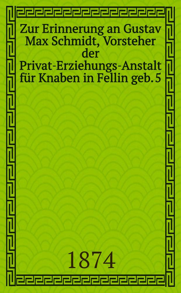 Zur Erinnerung an Gustav Max Schmidt, Vorsteher der Privat-Erziehungs-Anstalt für Knaben in Fellin geb. 5/17. October 1810 in Lauchstädt in Sachsen, gest. 18/30. Septbr. 1874 in Fellin