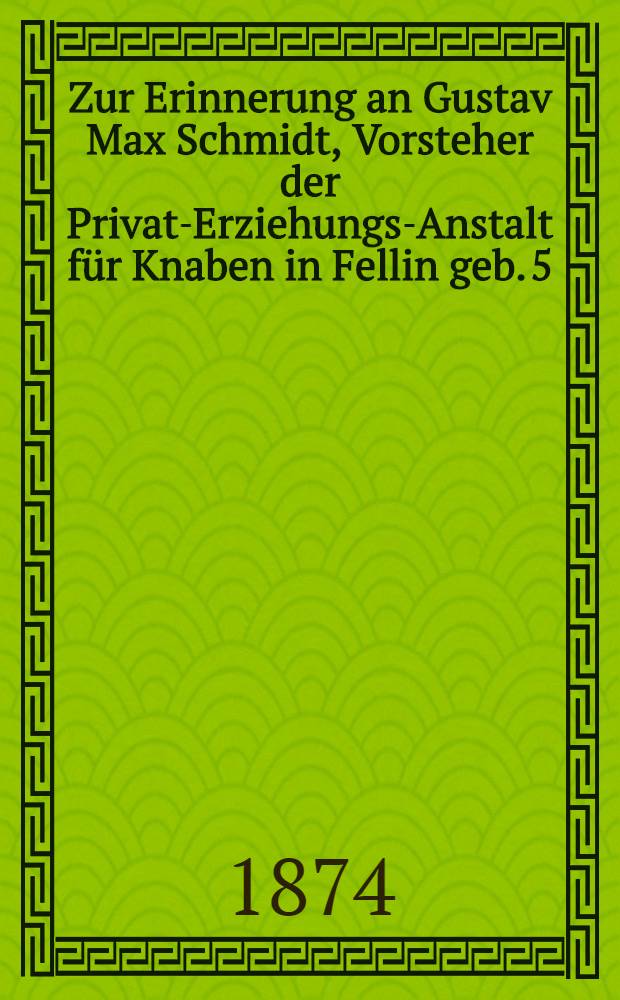 Zur Erinnerung an Gustav Max Schmidt, Vorsteher der Privat-Erziehungs-Anstalt f&uuml;r Knaben in Fellin geb. 5/17. October 1810 in Lauchst&auml;dt in Sachsen, gest. 18/30. Septbr. 1874 in Fellin